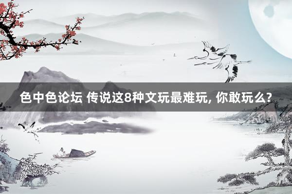 色中色论坛 传说这8种文玩最难玩， 你敢玩么?