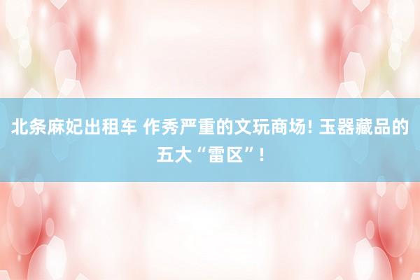 北条麻妃出租车 作秀严重的文玩商场! 玉器藏品的五大“雷区”!