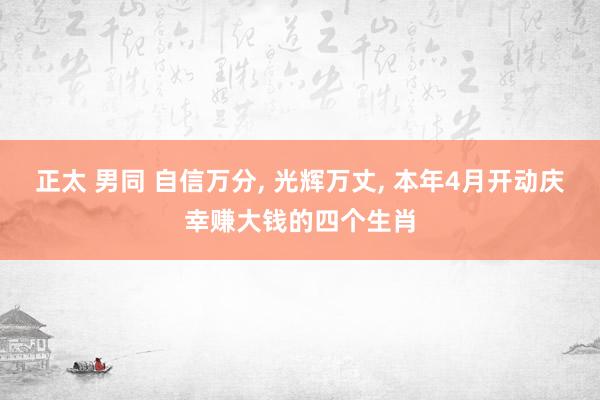 正太 男同 自信万分， 光辉万丈， 本年4月开动庆幸赚大钱的四个生肖
