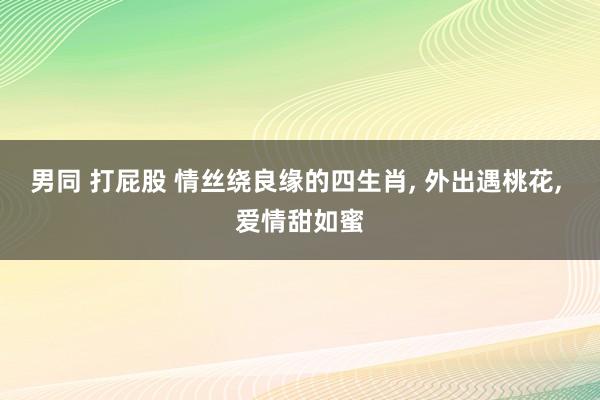 男同 打屁股 情丝绕良缘的四生肖， 外出遇桃花， 爱情甜如蜜