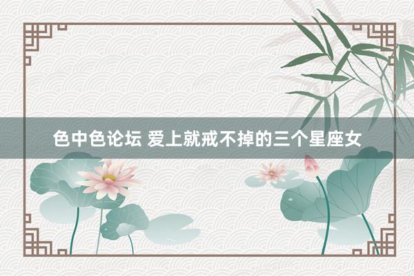 色中色论坛 爱上就戒不掉的三个星座女