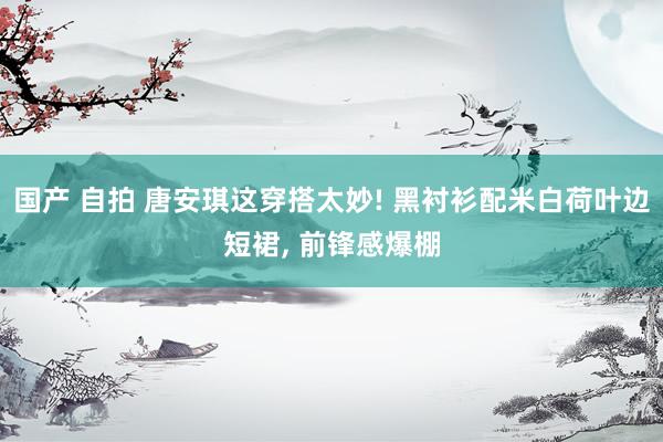 国产 自拍 唐安琪这穿搭太妙! 黑衬衫配米白荷叶边短裙， 前锋感爆棚