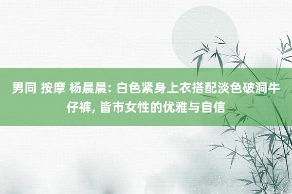 男同 按摩 杨晨晨: 白色紧身上衣搭配淡色破洞牛仔裤， 皆市女性的优雅与自信