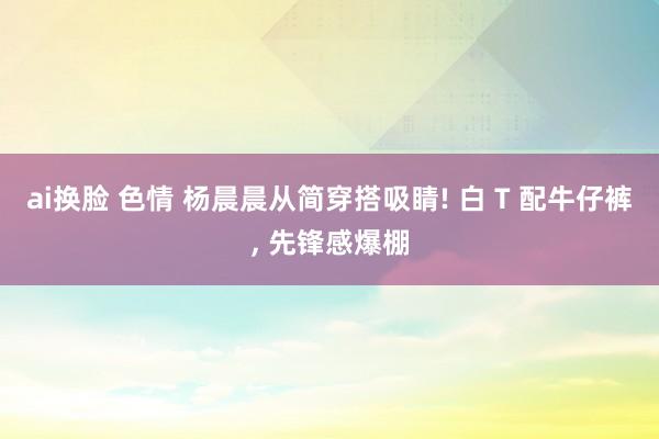 ai换脸 色情 杨晨晨从简穿搭吸睛! 白 T 配牛仔裤， 先锋感爆棚