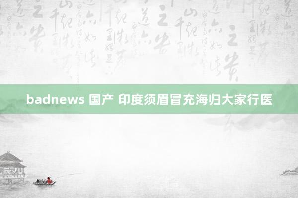 badnews 国产 印度须眉冒充海归大家行医