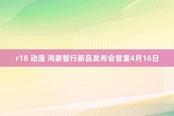 r18 动漫 鸿蒙智行新品发布会官宣4月16日