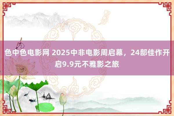 色中色电影网 2025中非电影周启幕，24部佳作开启9.9元不雅影之旅