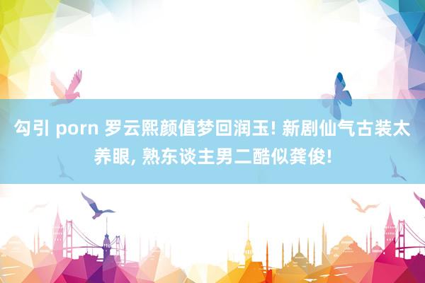 勾引 porn 罗云熙颜值梦回润玉! 新剧仙气古装太养眼， 熟东谈主男二酷似龚俊!
