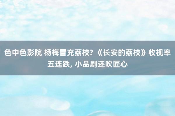 色中色影院 杨梅冒充荔枝? 《长安的荔枝》收视率五连跌， 小品剧还吹匠心