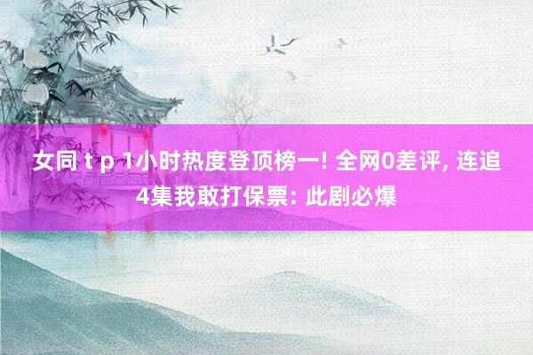 女同 t p 1小时热度登顶榜一! 全网0差评， 连追4集我敢打保票: 此剧必爆