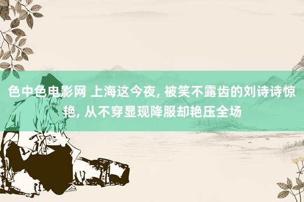 色中色电影网 上海这今夜, 被笑不露齿的刘诗诗惊艳, 从不穿显现降服却艳压全场