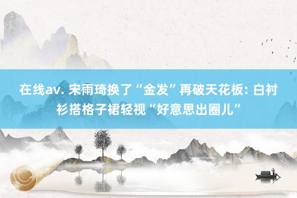 在线av. 宋雨琦换了“金发”再破天花板: 白衬衫搭格子裙轻视“好意思出圈儿”