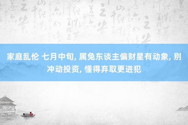 家庭乱伦 七月中旬， 属兔东谈主偏财星有动象， 别冲动投资， 懂得弃取更进犯