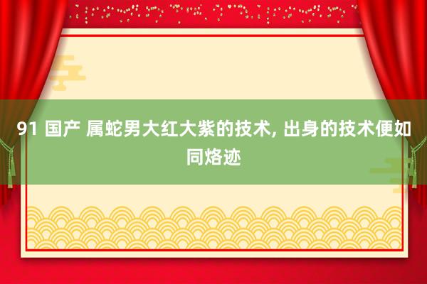 91 国产 属蛇男大红大紫的技术， 出身的技术便如同烙迹