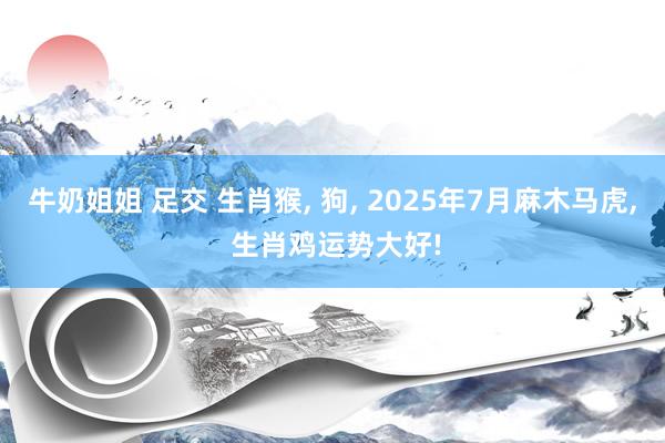 牛奶姐姐 足交 生肖猴， 狗， 2025年7月麻木马虎， 生肖鸡运势大好!