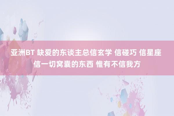 亚洲BT 缺爱的东谈主总信玄学 信碰巧 信星座 信一切窝囊的东西 惟有不信我方